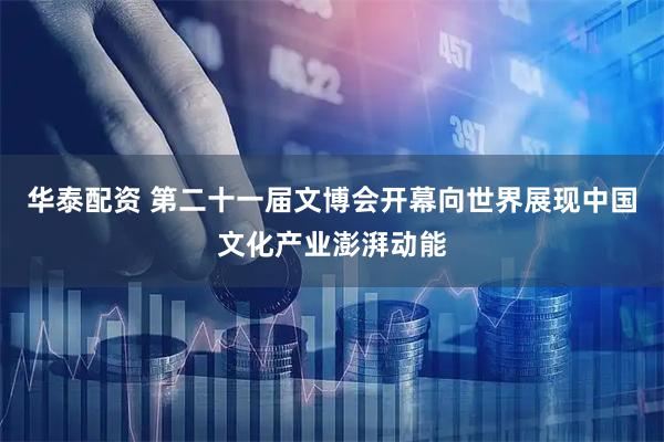 华泰配资 第二十一届文博会开幕向世界展现中国文化产业澎湃动能