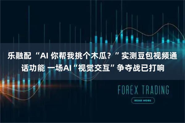 乐融配 “AI 你帮我挑个木瓜？”实测豆包视频通话功能 一场AI“视觉交互”争夺战已打响