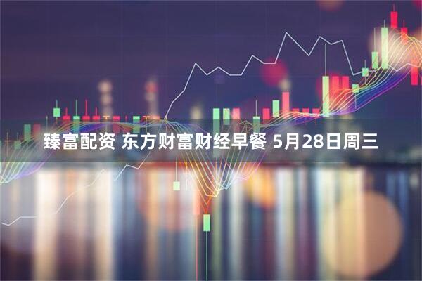 臻富配资 东方财富财经早餐 5月28日周三