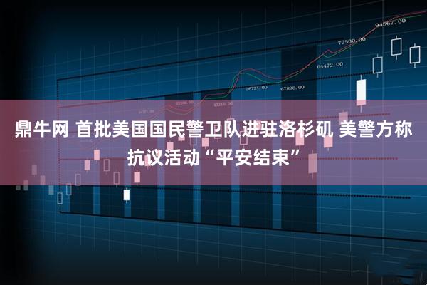 鼎牛网 首批美国国民警卫队进驻洛杉矶 美警方称抗议活动“平安结束”