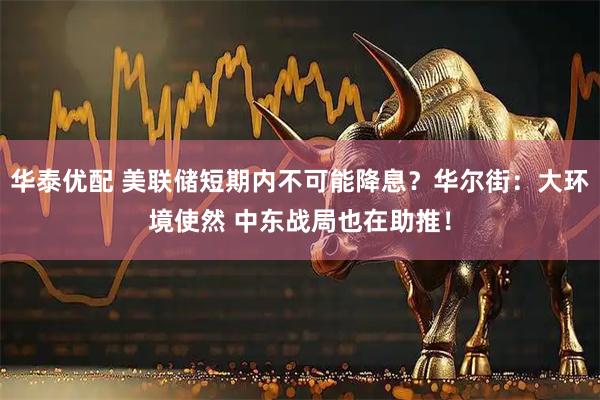华泰优配 美联储短期内不可能降息？华尔街：大环境使然 中东战局也在助推！