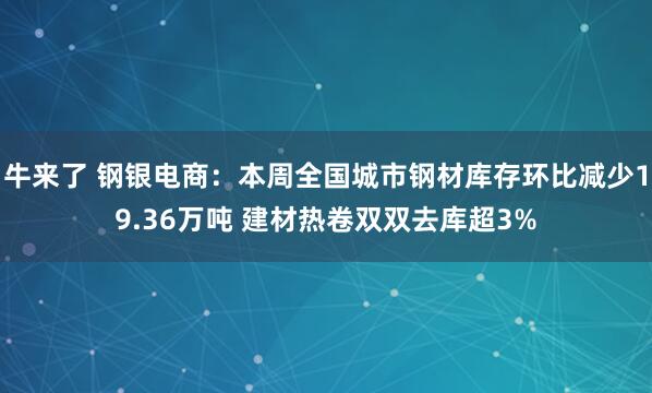 牛来了 钢银电商：本周全国城市钢材库存环比减少19.36万吨 建材热卷双双去库超3%