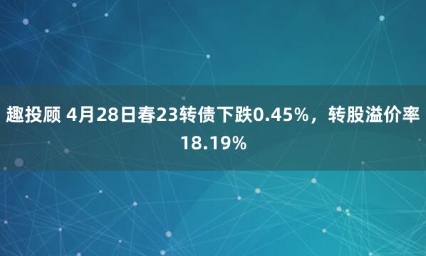 趣投顾 4月28日春23转债下跌0.45%，转股溢价率18.19%