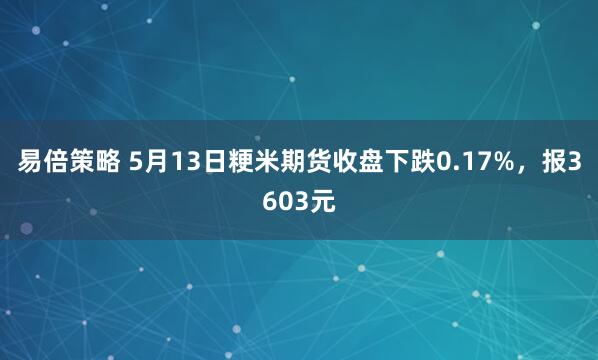 易倍策略 5月13日粳米期货收盘下跌0.17%，报3603元