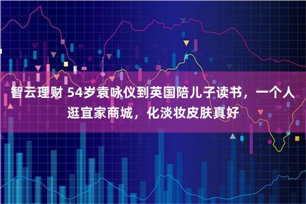 智云理财 54岁袁咏仪到英国陪儿子读书，一个人逛宜家商城，化淡妆皮肤真好