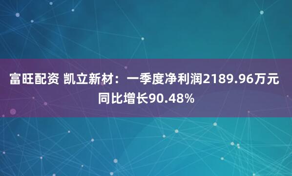 富旺配资 凯立新材：一季度净利润2189.96万元 同比增长90.48%