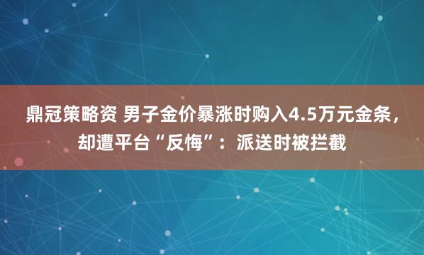 鼎冠策略资 男子金价暴涨时购入4.5万元金条，却遭平台“反悔”：派送时被拦截