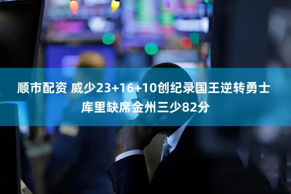 顺市配资 威少23+16+10创纪录国王逆转勇士 库里缺席金州三少82分