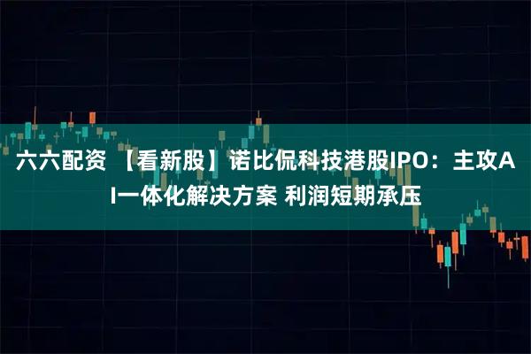 六六配资 【看新股】诺比侃科技港股IPO：主攻AI一体化解决方案 利润短期承压