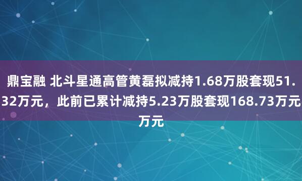 鼎宝融 北斗星通高管黄磊拟减持1.68万股套现51.32万元，此前已累计减持5.23万股套现168.73万元