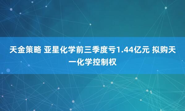 天金策略 亚星化学前三季度亏1.44亿元 拟购天一化学控制权