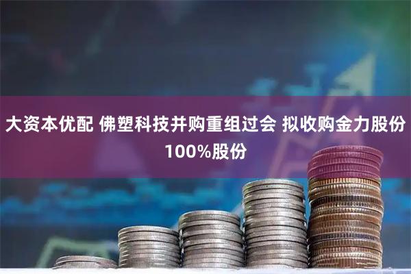 大资本优配 佛塑科技并购重组过会 拟收购金力股份100%股份