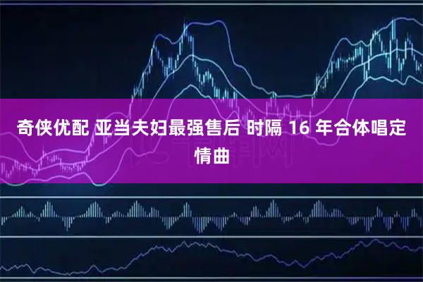 奇侠优配 亚当夫妇最强售后 时隔 16 年合体唱定情曲