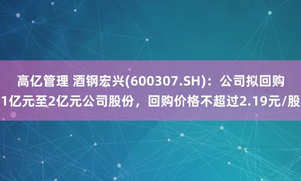 高亿管理 酒钢宏兴(600307.SH)：公司拟回购1亿元至2亿元公司股份，回购价格不超过2.19元/股