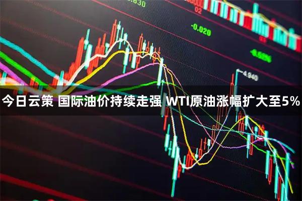 今日云策 国际油价持续走强 WTI原油涨幅扩大至5%