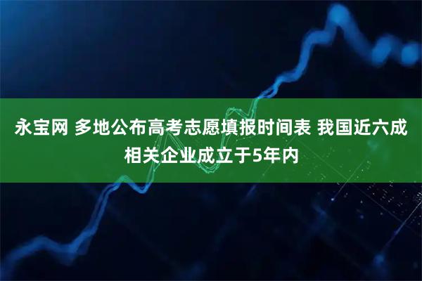 永宝网 多地公布高考志愿填报时间表 我国近六成相关企业成立于5年内