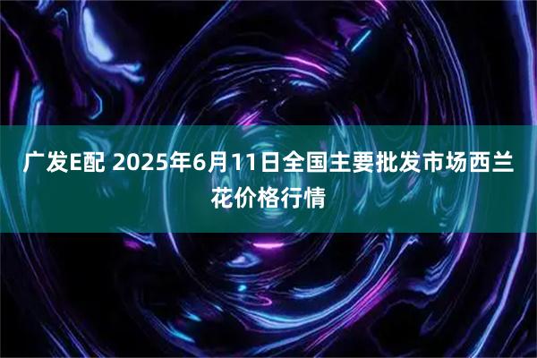广发E配 2025年6月11日全国主要批发市场西兰花价格行情