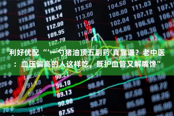 利好优配 “‘一勺猪油顶五副药’真靠谱？老中医：血压偏高的人这样吃，既护血管又解嘴馋”