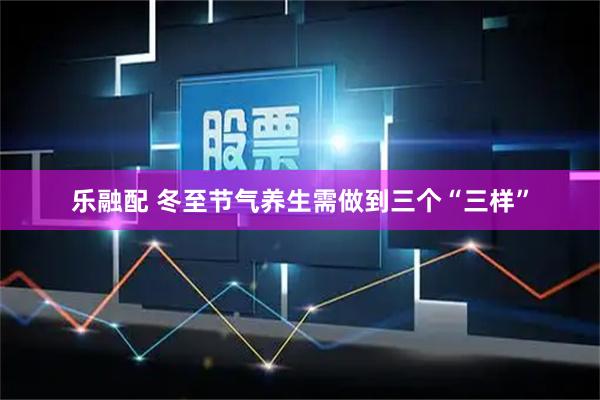 乐融配 冬至节气养生需做到三个“三样”
