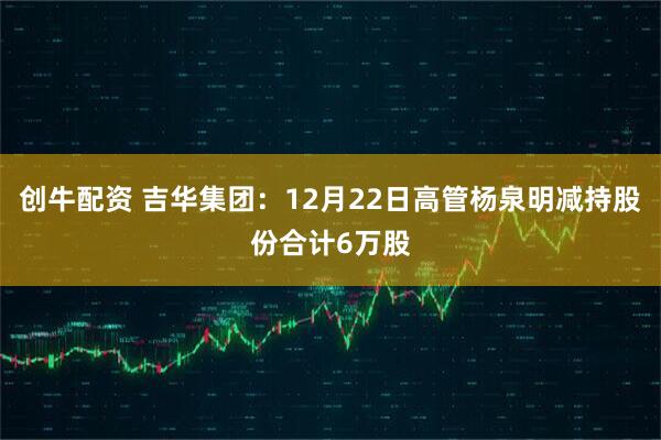 创牛配资 吉华集团：12月22日高管杨泉明减持股份合计6万股
