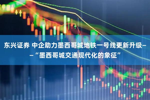 东兴证券 中企助力墨西哥城地铁一号线更新升级——“墨西哥城交通现代化的象征”