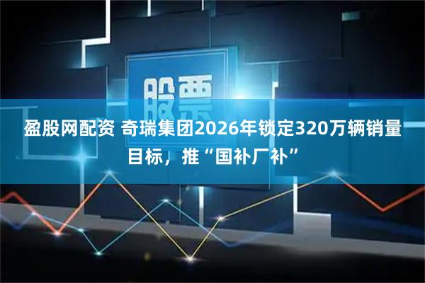 盈股网配资 奇瑞集团2026年锁定320万辆销量目标，推“国补厂补”